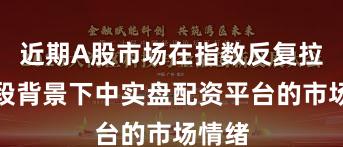 近期A股市场在指数反复拉锯阶段背景下中实盘配资平台的市场情绪
